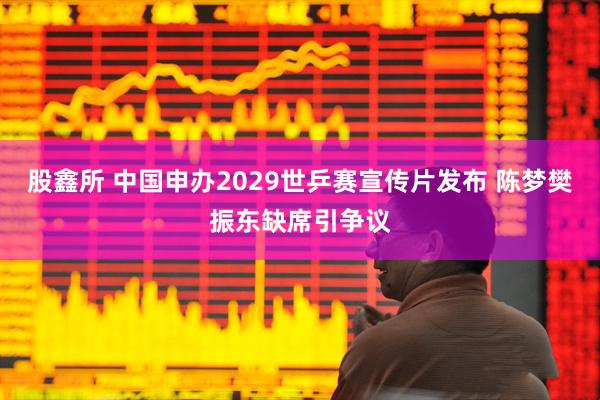 股鑫所 中国申办2029世乒赛宣传片发布 陈梦樊振东缺席引争议
