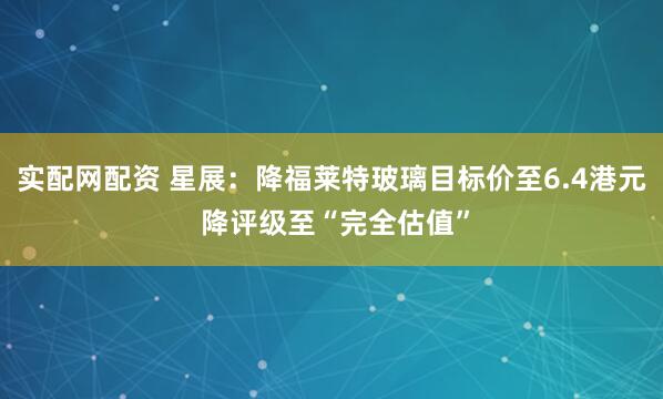 实配网配资 星展：降福莱特玻璃目标价至6.4港元 降评级至“完全估值”