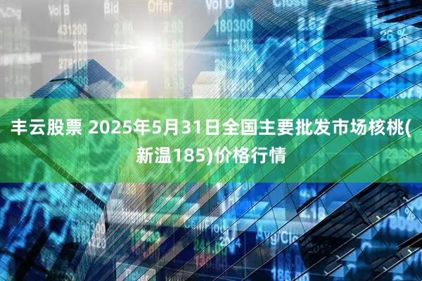 丰云股票 2025年5月31日全国主要批发市场核桃(新温185)价格行情
