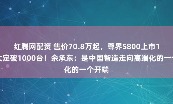 红腾网配资 售价70.8万起，尊界S800上市1小时大定破1000台！余承东：是中国智造走向高端化的一个开端