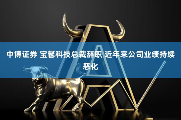 中博证券 宝馨科技总裁辞职 近年来公司业绩持续恶化