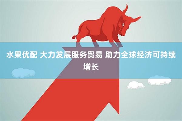 水果优配 大力发展服务贸易 助力全球经济可持续增长