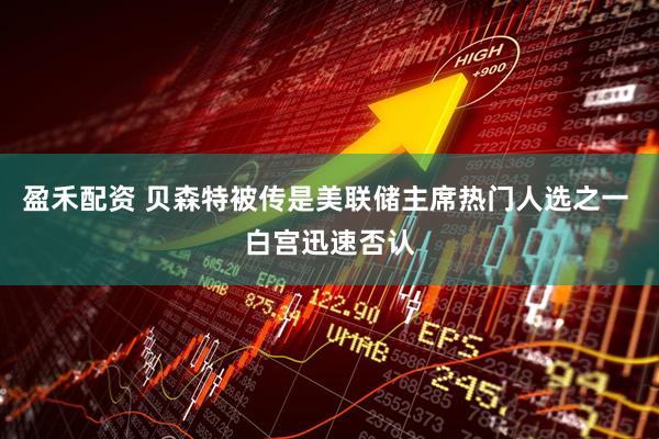 盈禾配资 贝森特被传是美联储主席热门人选之一 白宫迅速否认