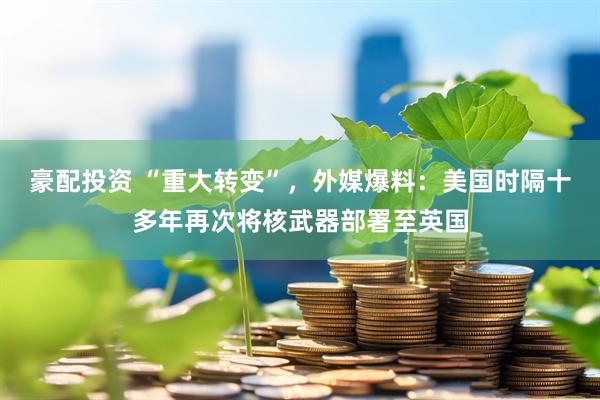 豪配投资 “重大转变”，外媒爆料：美国时隔十多年再次将核武器部署至英国