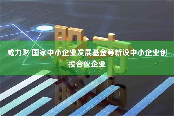 威力财 国家中小企业发展基金等新设中小企业创投合伙企业