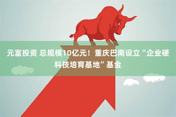 元富投资 总规模10亿元！重庆巴南设立“企业硬科技培育基地”基金