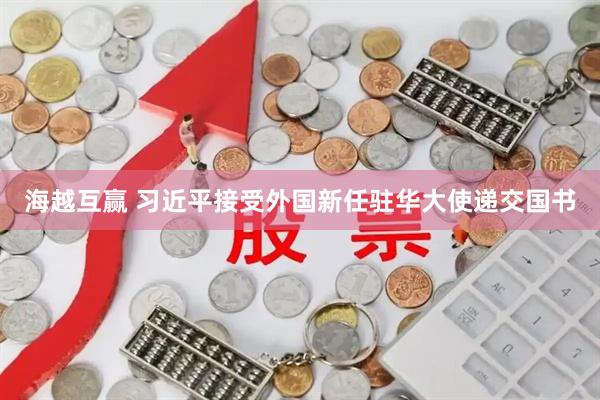 海越互赢 习近平接受外国新任驻华大使递交国书