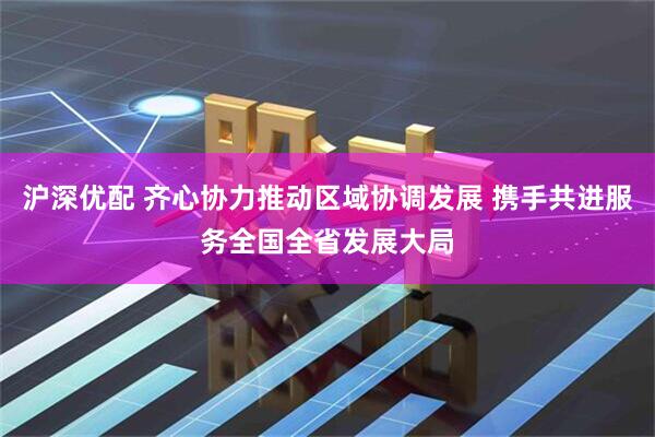 沪深优配 齐心协力推动区域协调发展 携手共进服务全国全省发展大局
