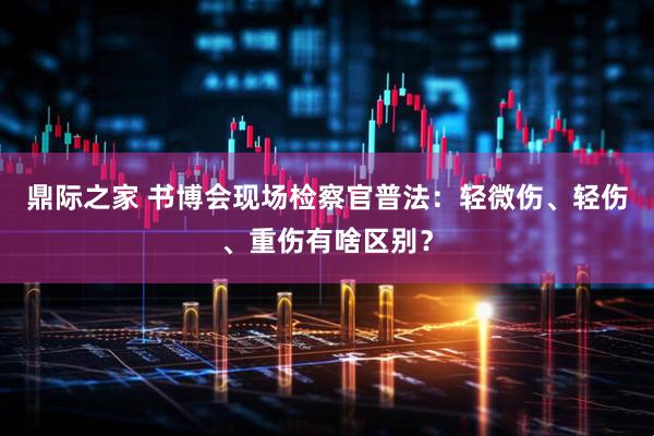 鼎际之家 书博会现场检察官普法：轻微伤、轻伤、重伤有啥区别？