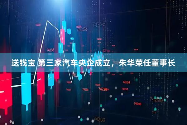 送钱宝 第三家汽车央企成立，朱华荣任董事长