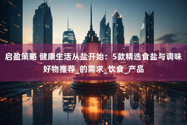 启盈策略 健康生活从盐开始：5款精选食盐与调味好物推荐_的需求_饮食_产品
