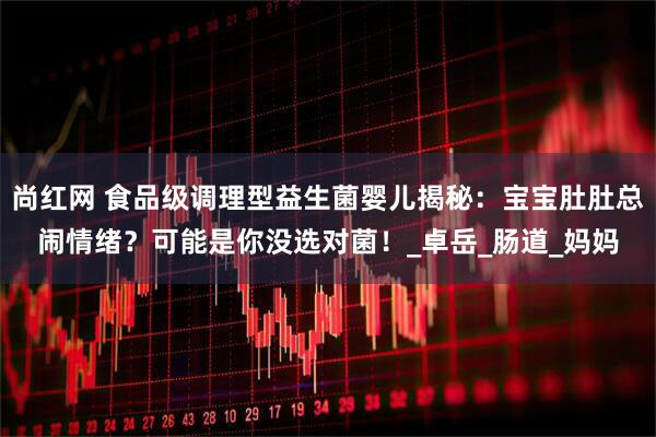 尚红网 食品级调理型益生菌婴儿揭秘：宝宝肚肚总闹情绪？可能是你没选对菌！_卓岳_肠道_妈妈