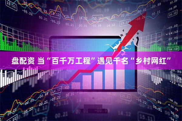 盘配资 当“百千万工程”遇见千名“乡村网红”