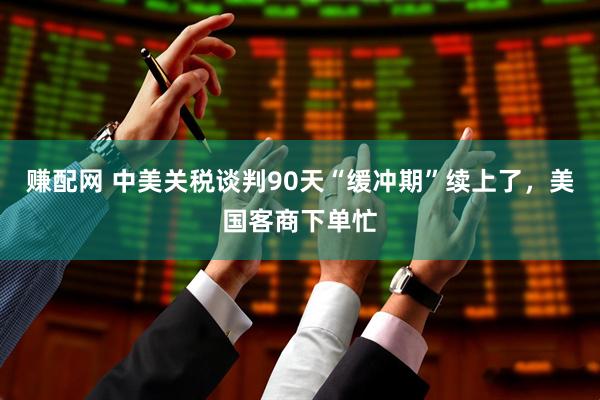 赚配网 中美关税谈判90天“缓冲期”续上了，美国客商下单忙