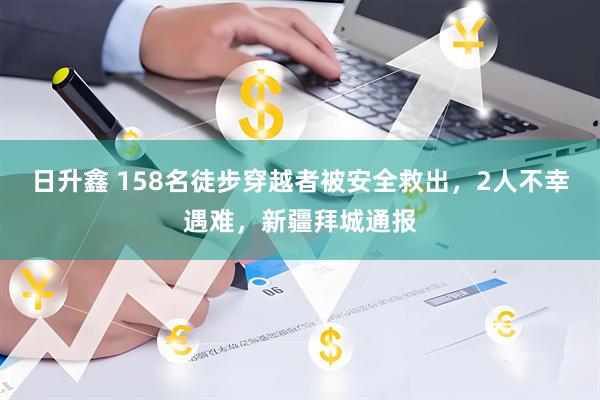 日升鑫 158名徒步穿越者被安全救出，2人不幸遇难，新疆拜城通报