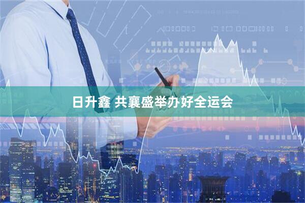 日升鑫 共襄盛举办好全运会