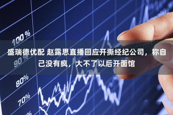 盛瑞德优配 赵露思直播回应开撕经纪公司，称自己没有疯，大不了以后开面馆
