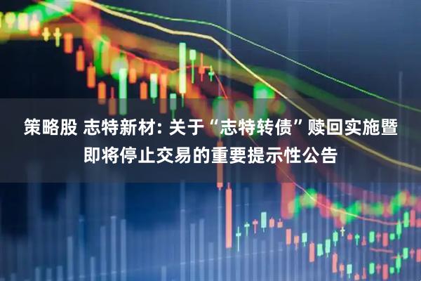 策略股 志特新材: 关于“志特转债”赎回实施暨即将停止交易的重要提示性公告
