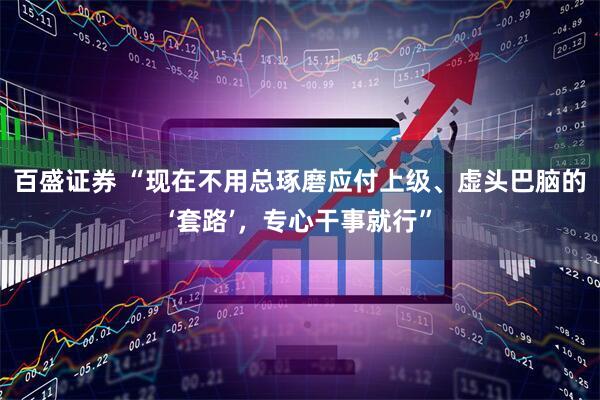 百盛证券 “现在不用总琢磨应付上级、虚头巴脑的‘套路’，专心干事就行”