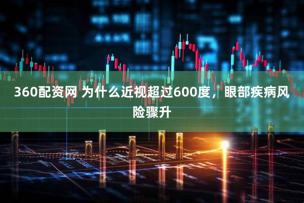 360配资网 为什么近视超过600度，眼部疾病风险骤升