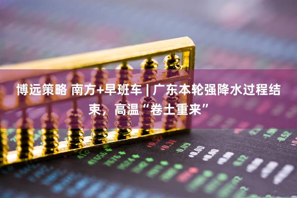 博远策略 南方+早班车 | 广东本轮强降水过程结束，高温“卷土重来”