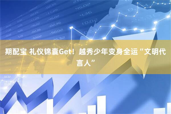 期配宝 礼仪锦囊Get！越秀少年变身全运“文明代言人”