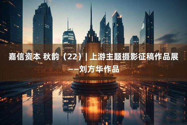 嘉信资本 秋韵（22）| 上游主题摄影征稿作品展——刘方华作品