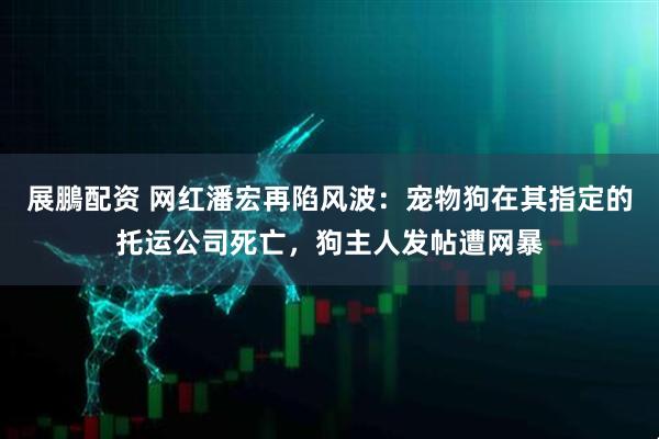 展鵬配资 网红潘宏再陷风波：宠物狗在其指定的托运公司死亡，狗主人发帖遭网暴