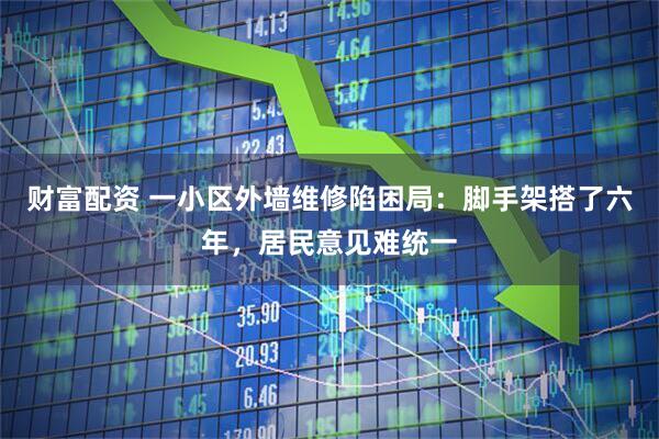 财富配资 一小区外墙维修陷困局：脚手架搭了六年，居民意见难统一