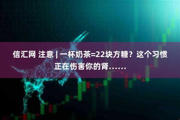 信汇网 注意 | 一杯奶茶=22块方糖？这个习惯正在伤害你的肾……