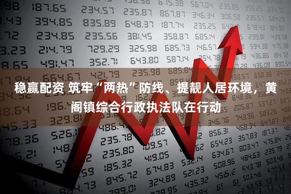 稳赢配资 筑牢“两热”防线、提靓人居环境，黄阁镇综合行政执法队在行动