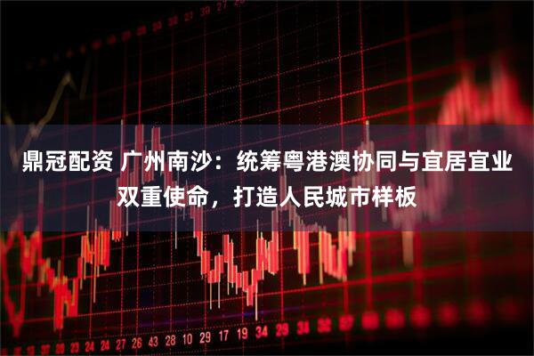 鼎冠配资 广州南沙：统筹粤港澳协同与宜居宜业双重使命，打造人民城市样板