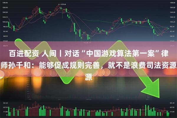 百进配资 人间丨对话“中国游戏算法第一案”律师孙千和：能够促成规则完善，就不是浪费司法资源