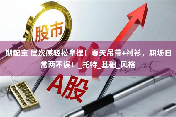 期配宝 层次感轻松拿捏！夏天吊带+衬衫，职场日常两不误！_托特_基础_风格