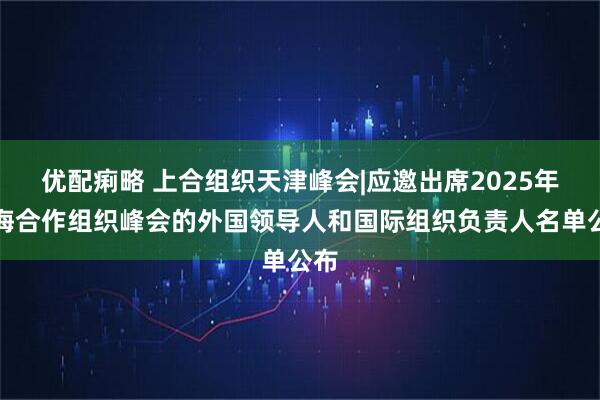 优配痢略 上合组织天津峰会|应邀出席2025年上海合作组织峰会的外国领导人和国际组织负责人名单公布