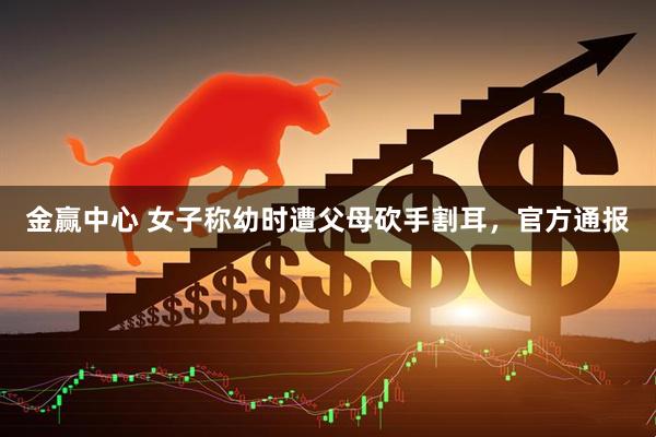金赢中心 女子称幼时遭父母砍手割耳，官方通报