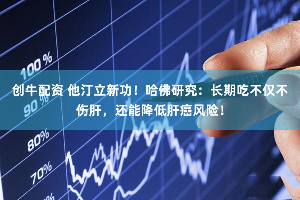 创牛配资 他汀立新功！哈佛研究：长期吃不仅不伤肝，还能降低肝癌风险！