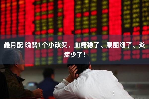 鑫月配 晚餐1个小改变，血糖稳了、腰围细了、炎症少了！