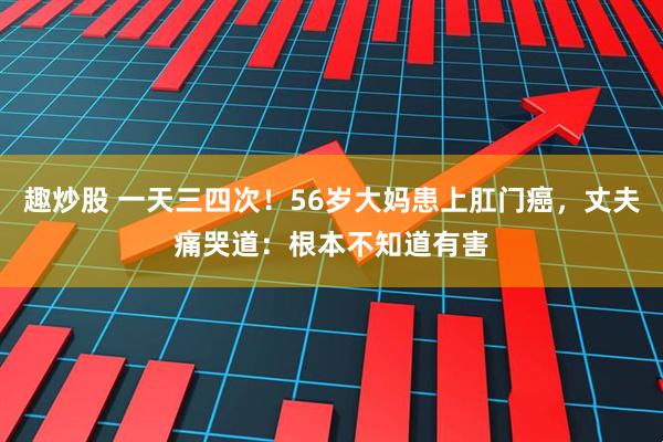 趣炒股 一天三四次！56岁大妈患上肛门癌，丈夫痛哭道：根本不知道有害