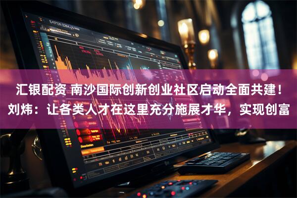 汇银配资 南沙国际创新创业社区启动全面共建！刘炜：让各类人才在这里充分施展才华，实现创富