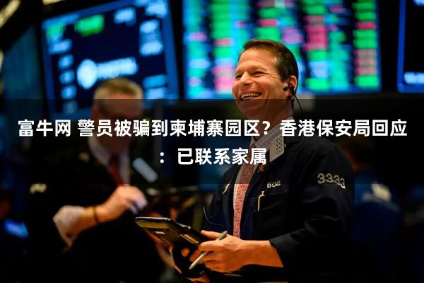 富牛网 警员被骗到柬埔寨园区？香港保安局回应：已联系家属