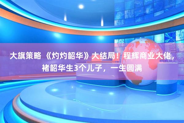 大旗策略 《灼灼韶华》大结局！程辉商业大佬，褚韶华生3个儿子，一生圆满