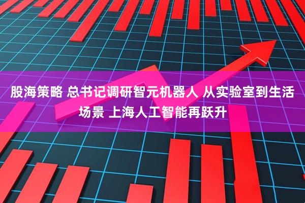 股海策略 总书记调研智元机器人 从实验室到生活场景 上海人工智能再跃升