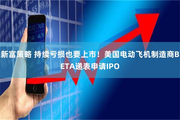 新富策略 持续亏损也要上市！美国电动飞机制造商BETA递表申请IPO