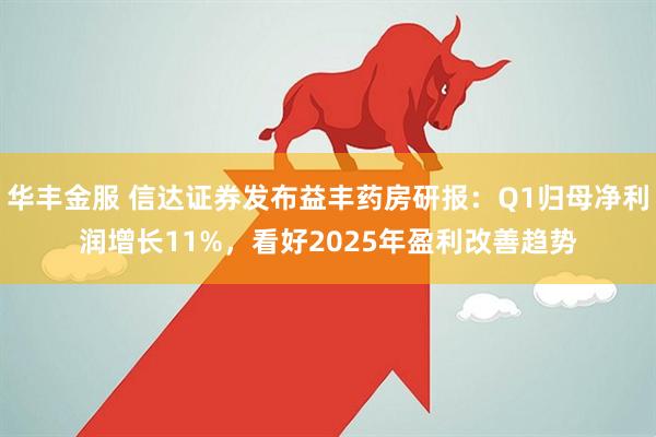华丰金服 信达证券发布益丰药房研报：Q1归母净利润增长11%，看好2025年盈利改善趋势