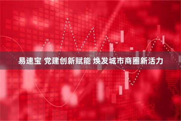 易速宝 党建创新赋能 焕发城市商圈新活力
