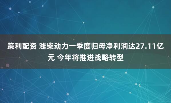 策利配资 潍柴动力一季度归母净利润达27.11亿元 今年将推进战略转型