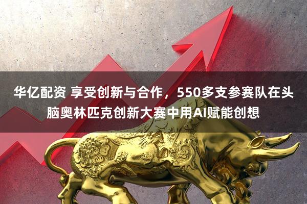 华亿配资 享受创新与合作，550多支参赛队在头脑奥林匹克创新大赛中用AI赋能创想